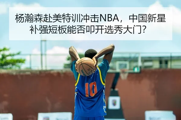 杨瀚森赴美特训冲击NBA，中国新星补强短板能否叩开选秀大门？