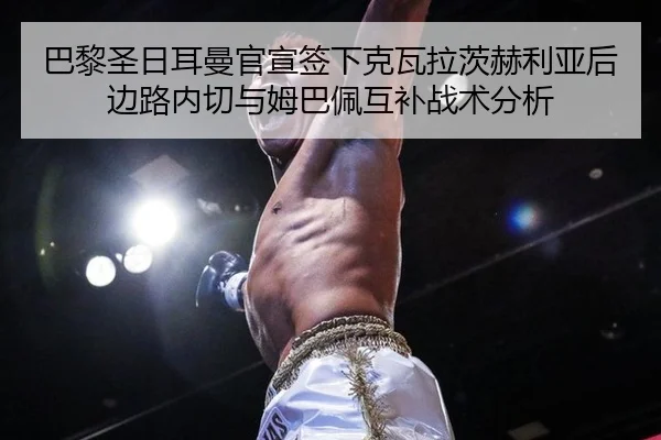 巴黎圣日耳曼官宣签下克瓦拉茨赫利亚后边路内切与姆巴佩互补战术分析